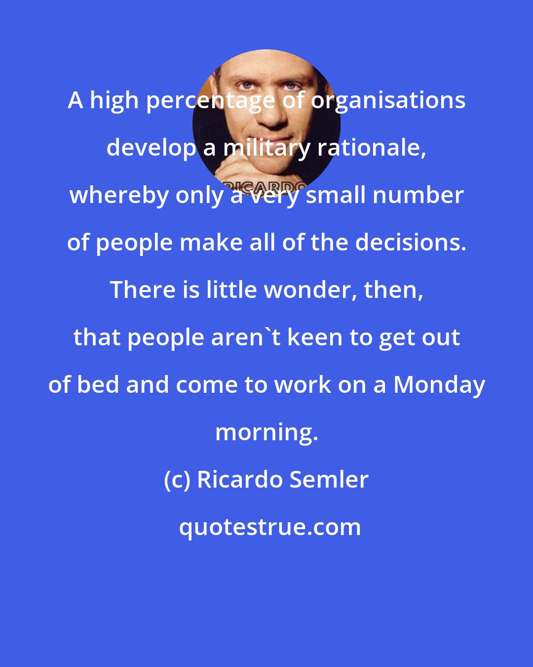 Ricardo Semler: A high percentage of organisations develop a military rationale, whereby only a very small number of people make all of the decisions. There is little wonder, then, that people aren't keen to get out of bed and come to work on a Monday morning.