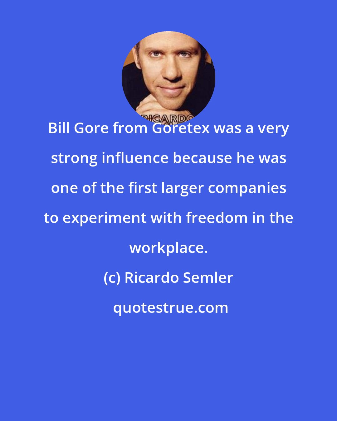 Ricardo Semler: Bill Gore from Goretex was a very strong influence because he was one of the first larger companies to experiment with freedom in the workplace.