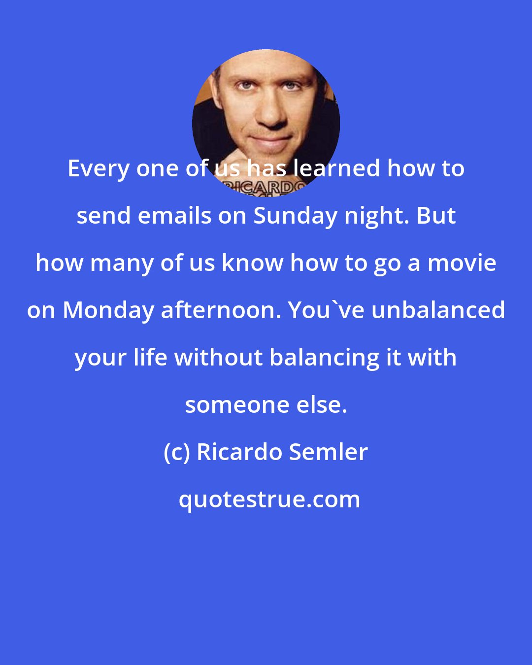 Ricardo Semler: Every one of us has learned how to send emails on Sunday night. But how many of us know how to go a movie on Monday afternoon. You've unbalanced your life without balancing it with someone else.