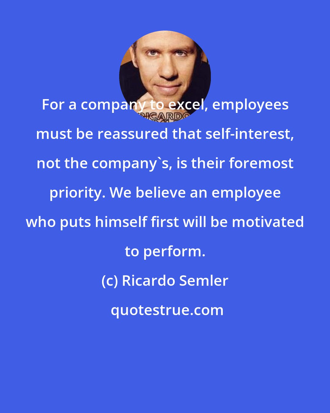 Ricardo Semler: For a company to excel, employees must be reassured that self-interest, not the company's, is their foremost priority. We believe an employee who puts himself first will be motivated to perform.