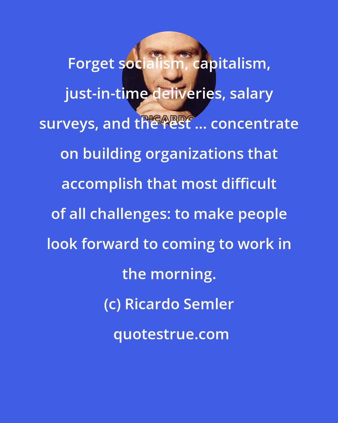 Ricardo Semler: Forget socialism, capitalism, just-in-time deliveries, salary surveys, and the rest ... concentrate on building organizations that accomplish that most difficult of all challenges: to make people look forward to coming to work in the morning.