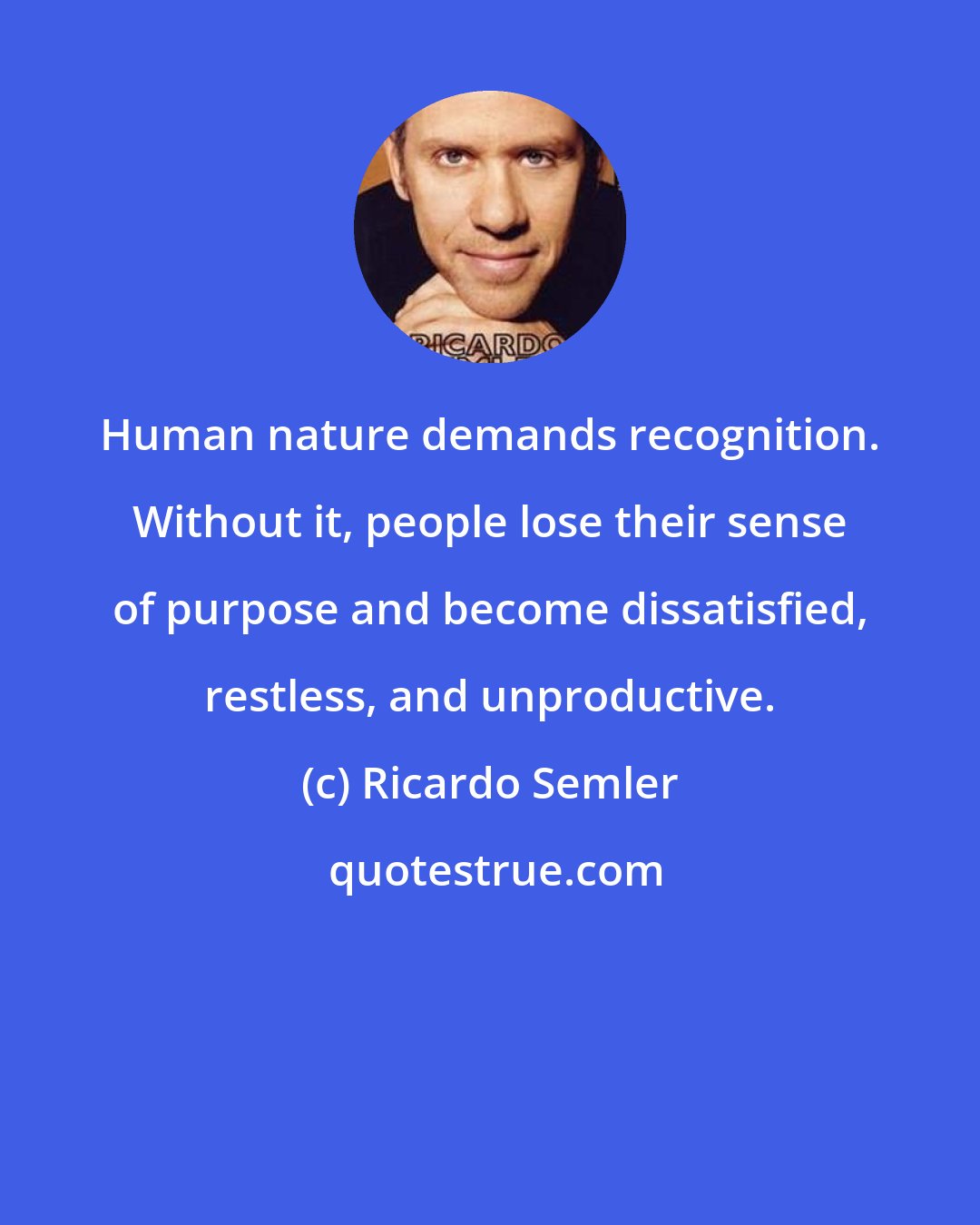 Ricardo Semler: Human nature demands recognition. Without it, people lose their sense of purpose and become dissatisfied, restless, and unproductive.