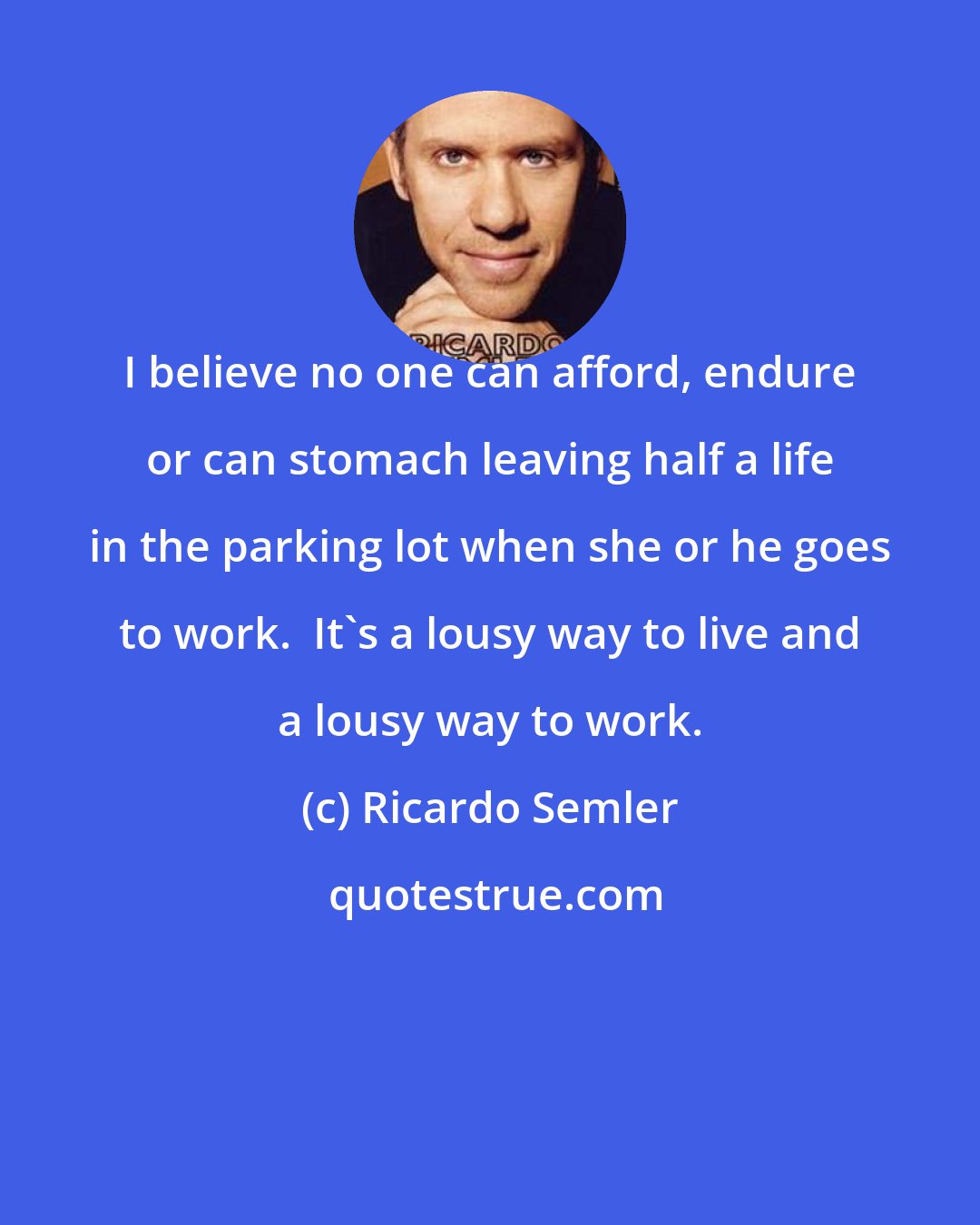 Ricardo Semler: I believe no one can afford, endure or can stomach leaving half a life in the parking lot when she or he goes to work.  It's a lousy way to live and a lousy way to work.