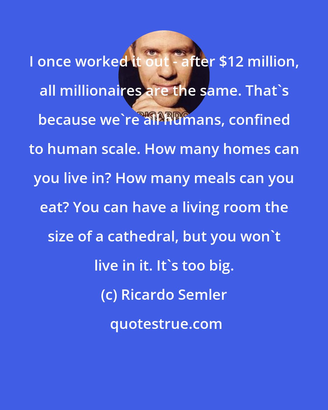 Ricardo Semler: I once worked it out - after $12 million, all millionaires are the same. That's because we're all humans, confined to human scale. How many homes can you live in? How many meals can you eat? You can have a living room the size of a cathedral, but you won't live in it. It's too big.