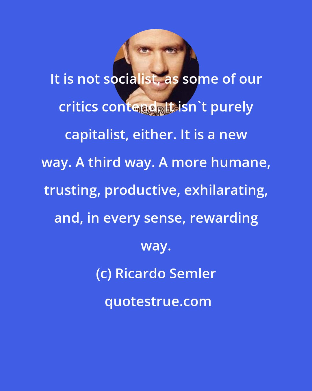 Ricardo Semler: It is not socialist, as some of our critics contend. It isn't purely capitalist, either. It is a new way. A third way. A more humane, trusting, productive, exhilarating, and, in every sense, rewarding way.