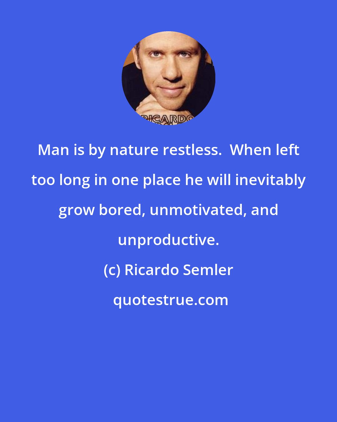 Ricardo Semler: Man is by nature restless.  When left too long in one place he will inevitably grow bored, unmotivated, and unproductive.