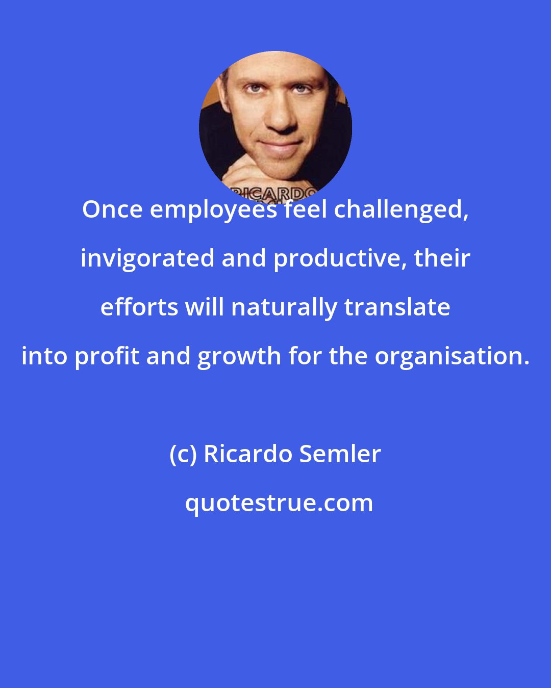 Ricardo Semler: Once employees feel challenged, invigorated and productive, their efforts will naturally translate into profit and growth for the organisation.