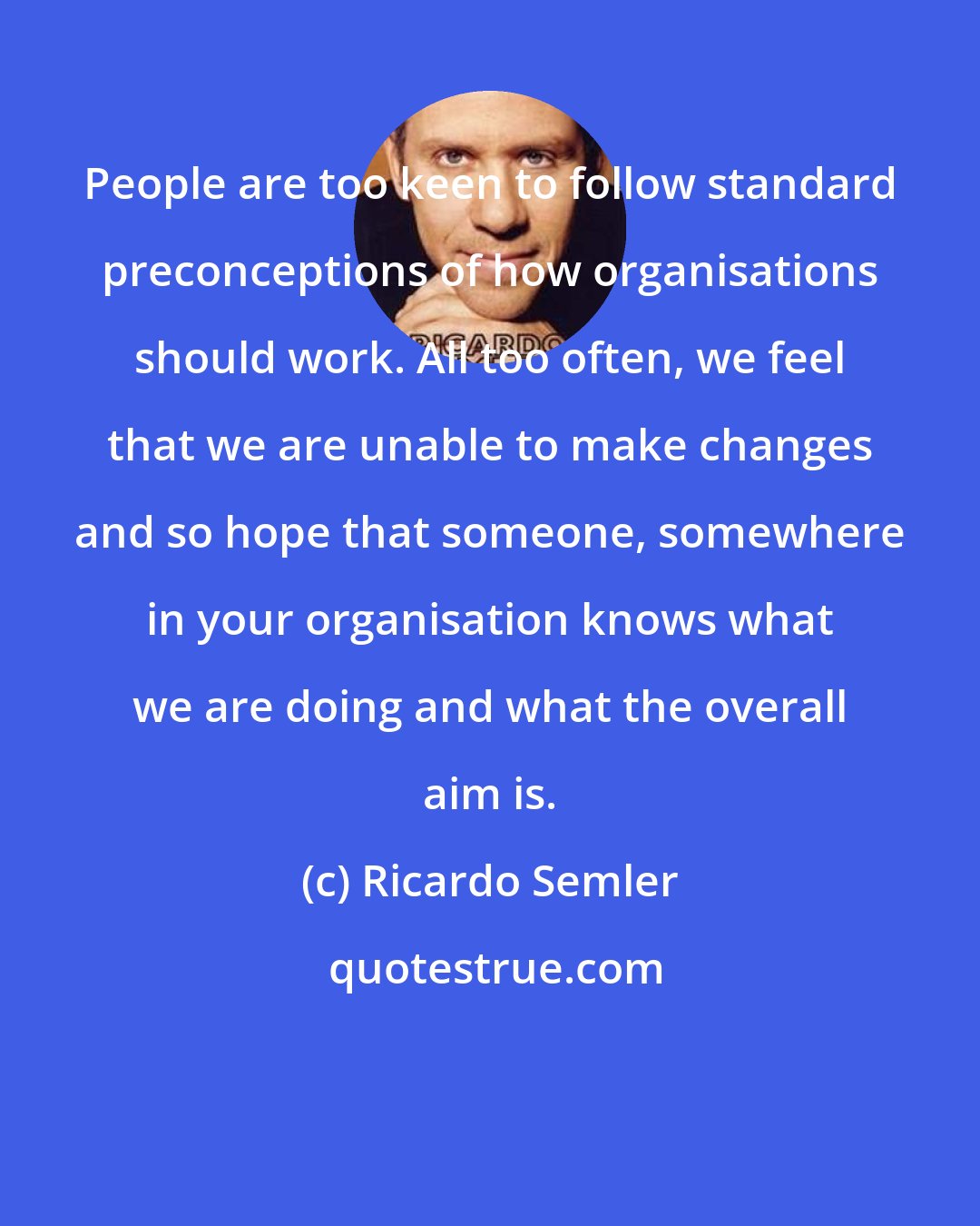 Ricardo Semler: People are too keen to follow standard preconceptions of how organisations should work. All too often, we feel that we are unable to make changes and so hope that someone, somewhere in your organisation knows what we are doing and what the overall aim is.