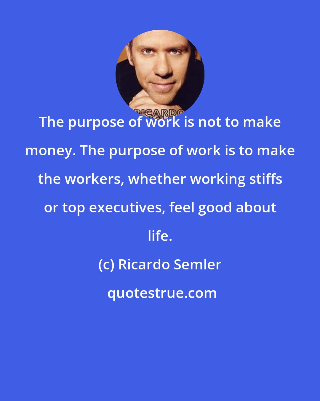 Ricardo Semler: The purpose of work is not to make money. The purpose of work is to make the workers, whether working stiffs or top executives, feel good about life.