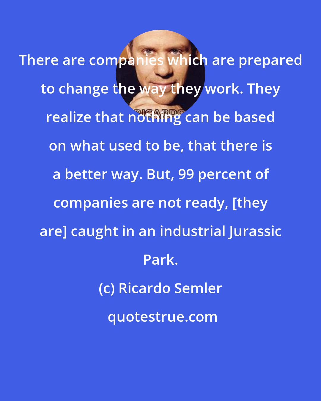 Ricardo Semler: There are companies which are prepared to change the way they work. They realize that nothing can be based on what used to be, that there is a better way. But, 99 percent of companies are not ready, [they are] caught in an industrial Jurassic Park.