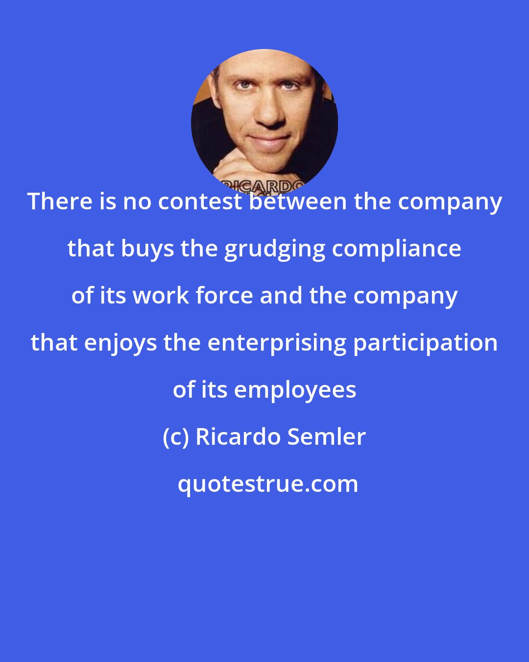 Ricardo Semler: There is no contest between the company that buys the grudging compliance of its work force and the company that enjoys the enterprising participation of its employees