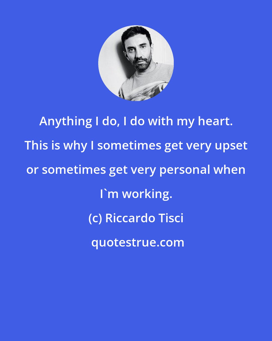 Riccardo Tisci: Anything I do, I do with my heart. This is why I sometimes get very upset or sometimes get very personal when I'm working.