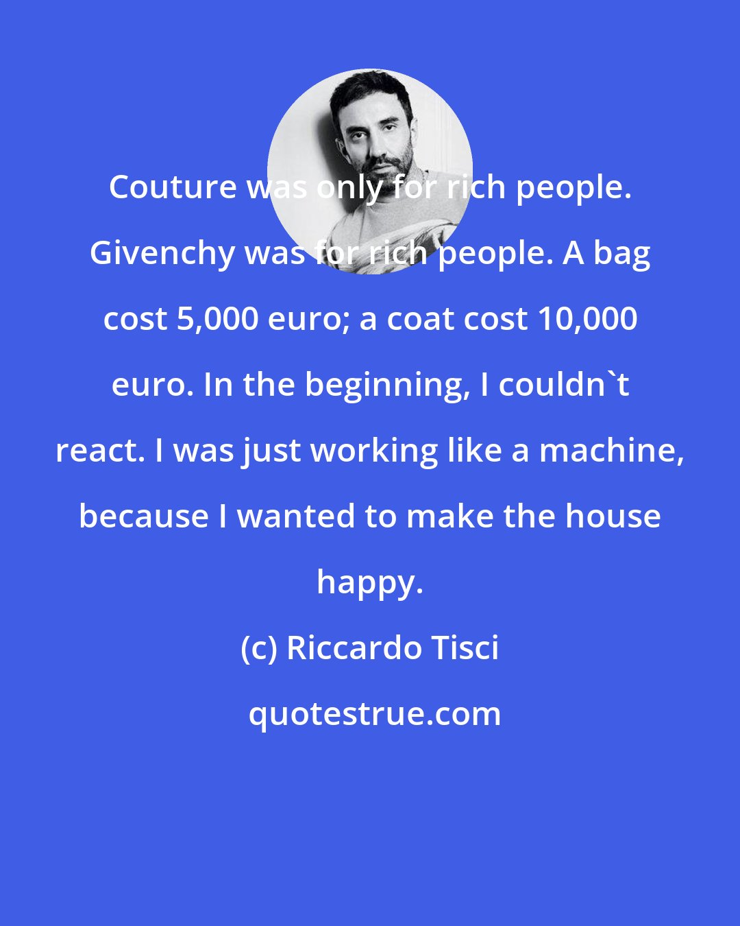 Riccardo Tisci: Couture was only for rich people. Givenchy was for rich people. A bag cost 5,000 euro; a coat cost 10,000 euro. In the beginning, I couldn't react. I was just working like a machine, because I wanted to make the house happy.