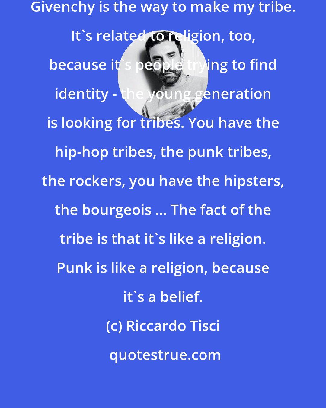 Riccardo Tisci: For me, creating the clothes of Givenchy is the way to make my tribe. It's related to religion, too, because it's people trying to find identity - the young generation is looking for tribes. You have the hip-hop tribes, the punk tribes, the rockers, you have the hipsters, the bourgeois ... The fact of the tribe is that it's like a religion. Punk is like a religion, because it's a belief.