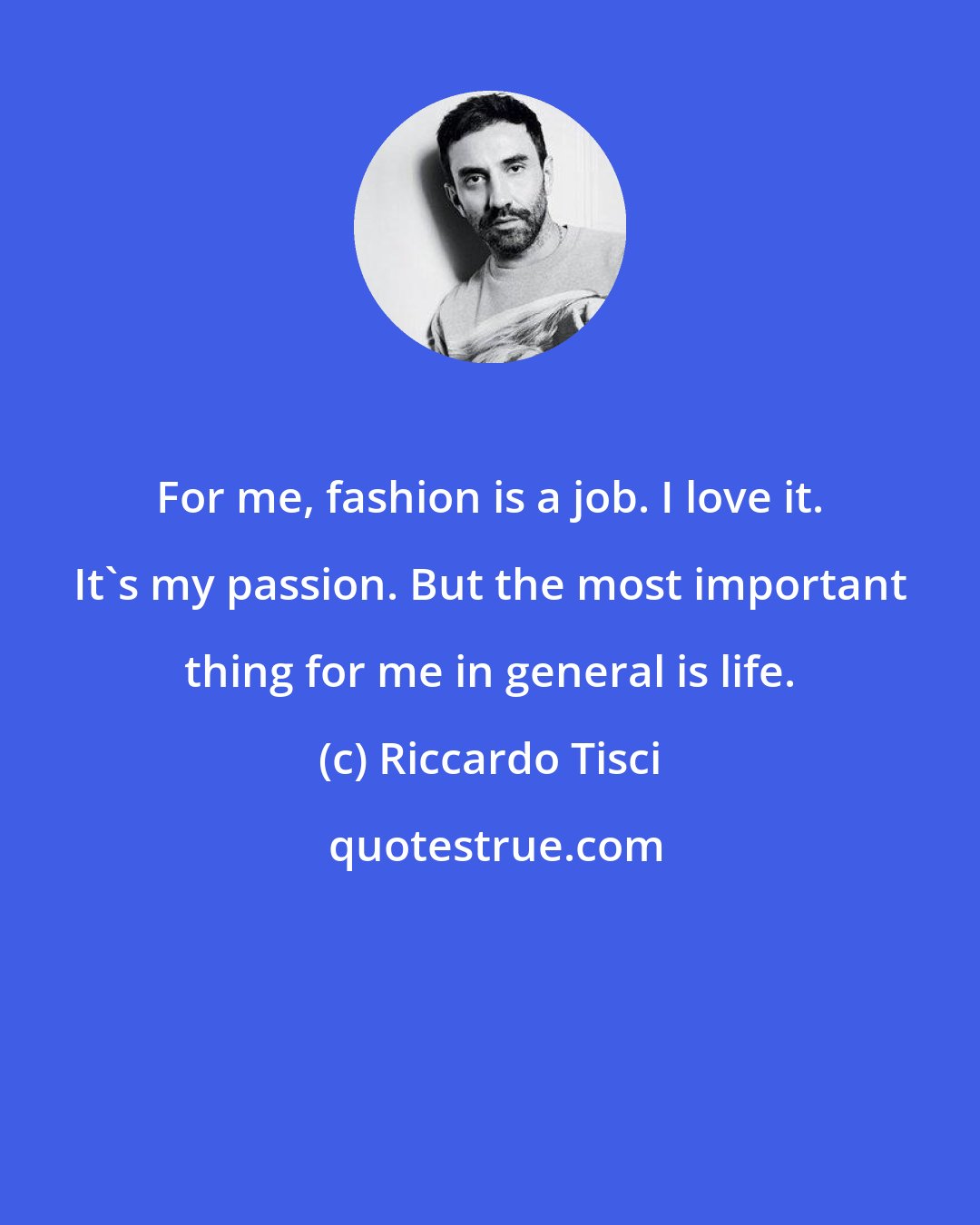 Riccardo Tisci: For me, fashion is a job. I love it. It's my passion. But the most important thing for me in general is life.