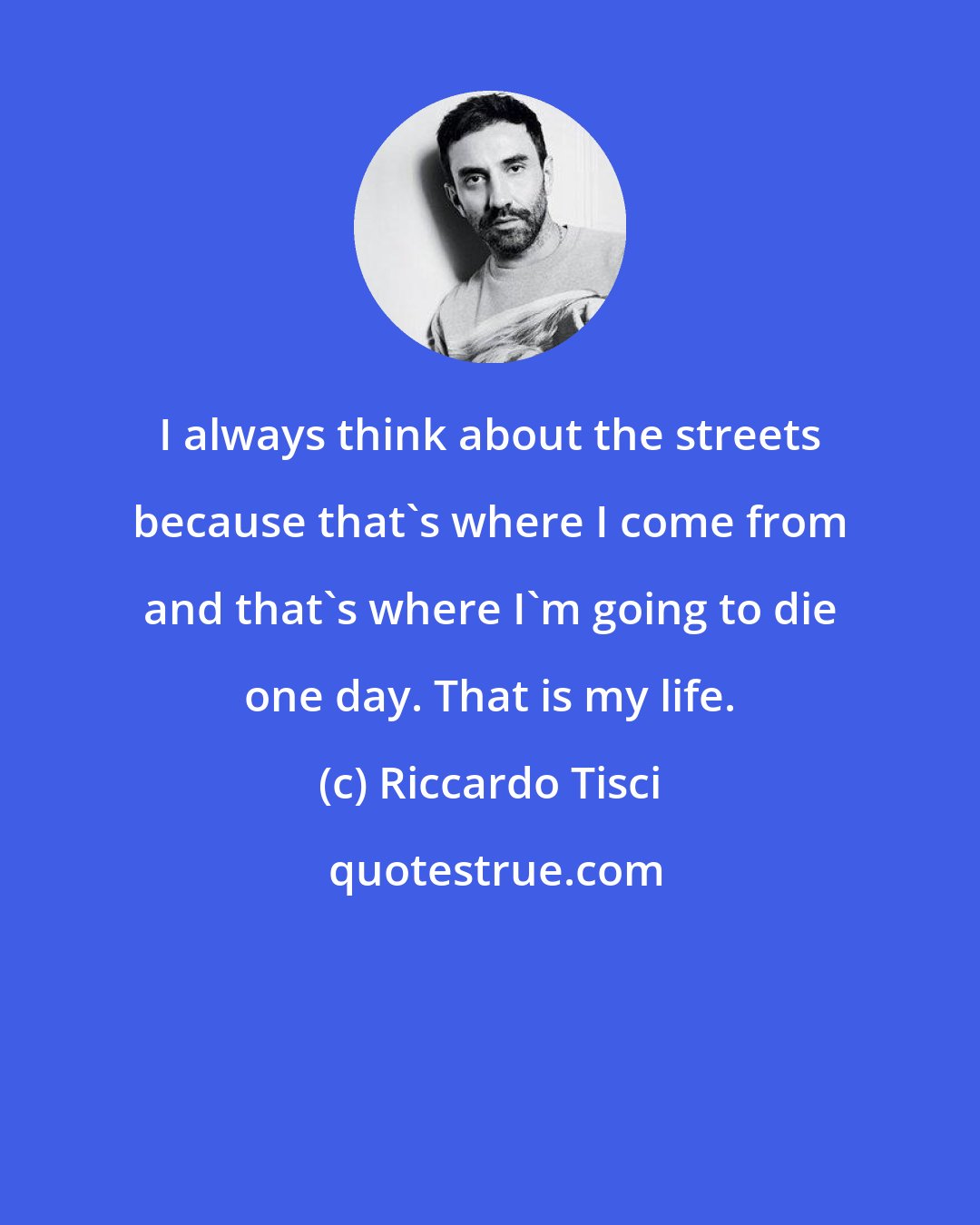 Riccardo Tisci: I always think about the streets because that's where I come from and that's where I'm going to die one day. That is my life.