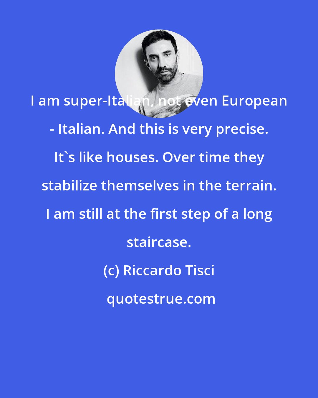 Riccardo Tisci: I am super-Italian, not even European - Italian. And this is very precise. It's like houses. Over time they stabilize themselves in the terrain. I am still at the first step of a long staircase.