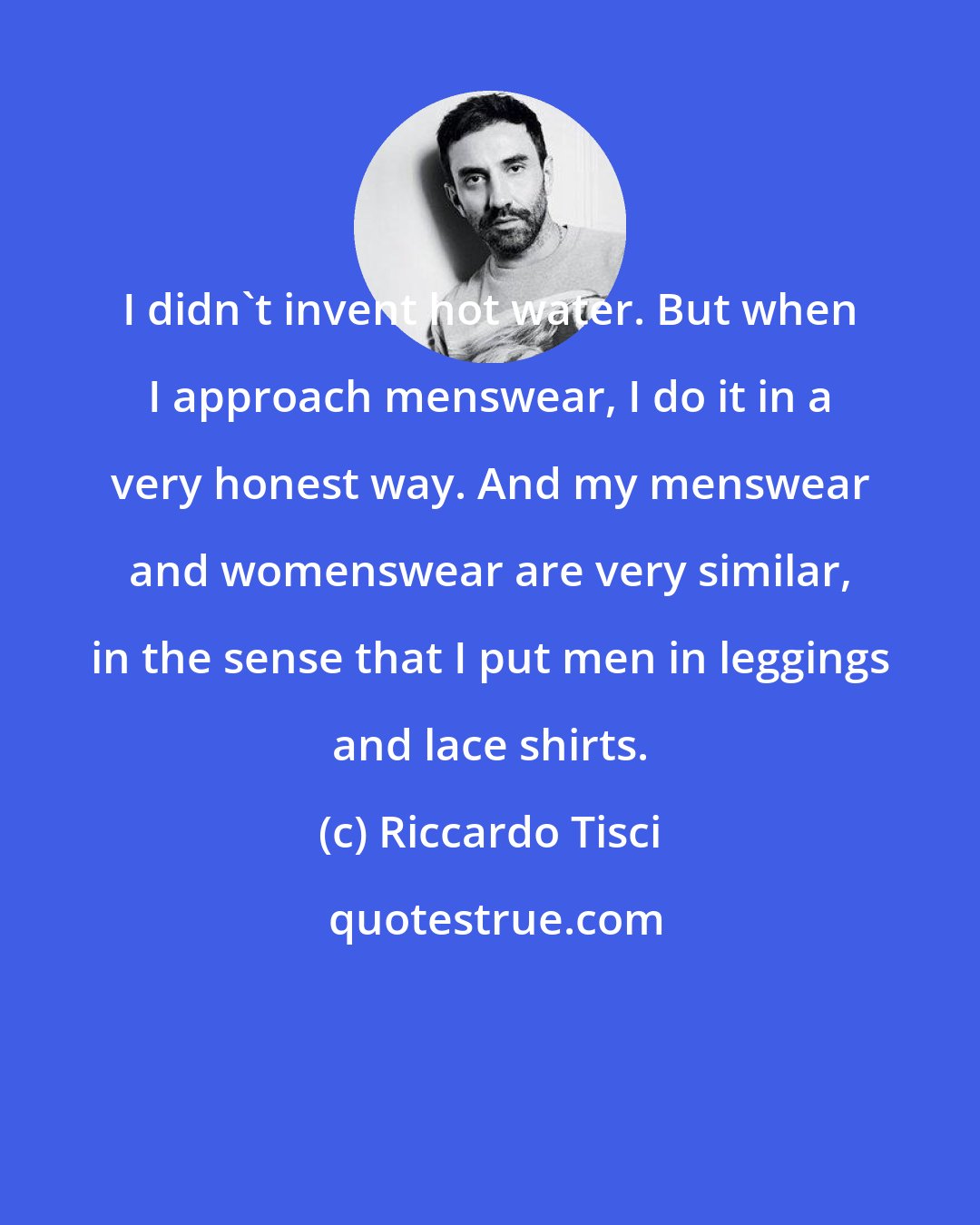 Riccardo Tisci: I didn't invent hot water. But when I approach menswear, I do it in a very honest way. And my menswear and womenswear are very similar, in the sense that I put men in leggings and lace shirts.