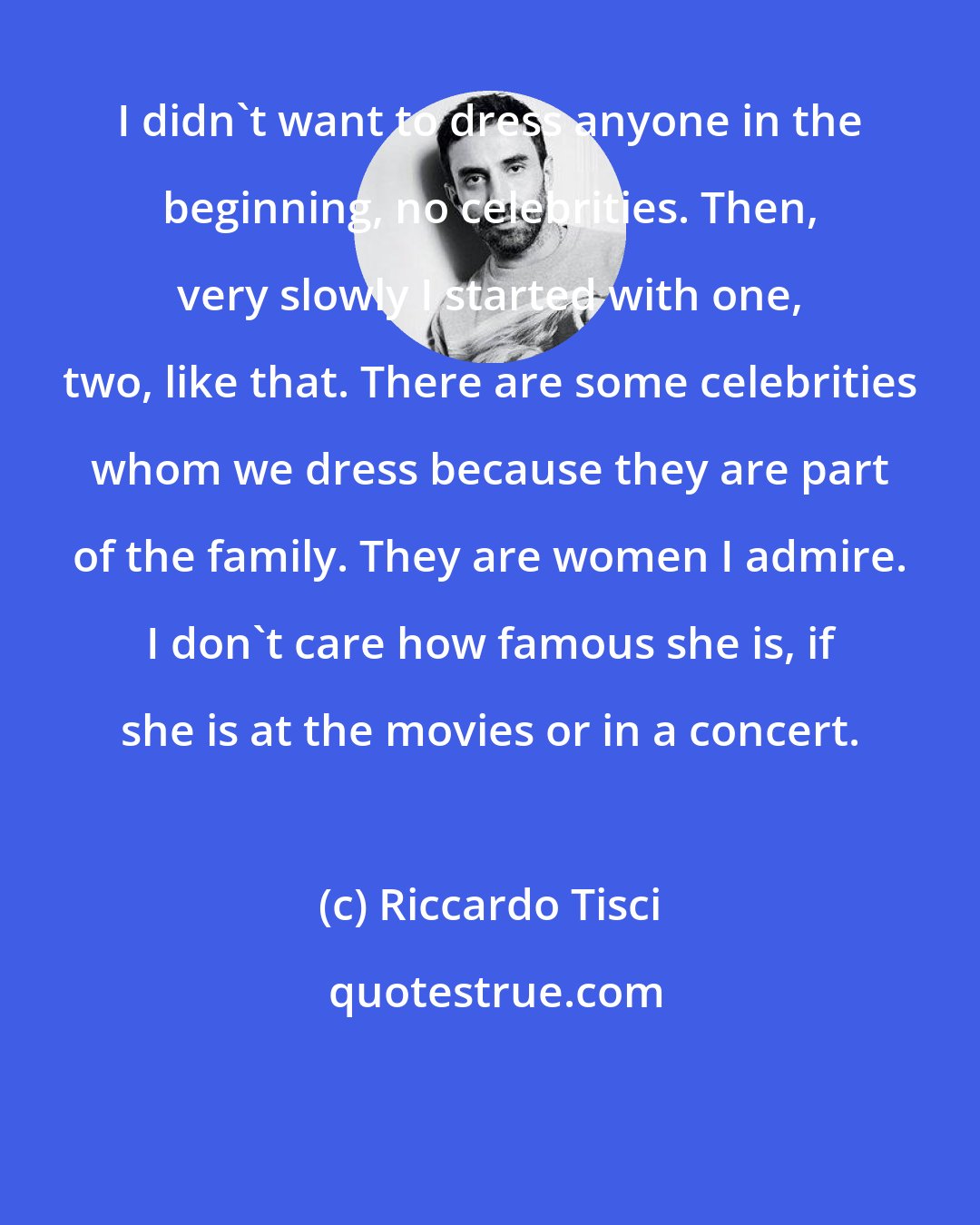 Riccardo Tisci: I didn't want to dress anyone in the beginning, no celebrities. Then, very slowly I started with one, two, like that. There are some celebrities whom we dress because they are part of the family. They are women I admire. I don't care how famous she is, if she is at the movies or in a concert.