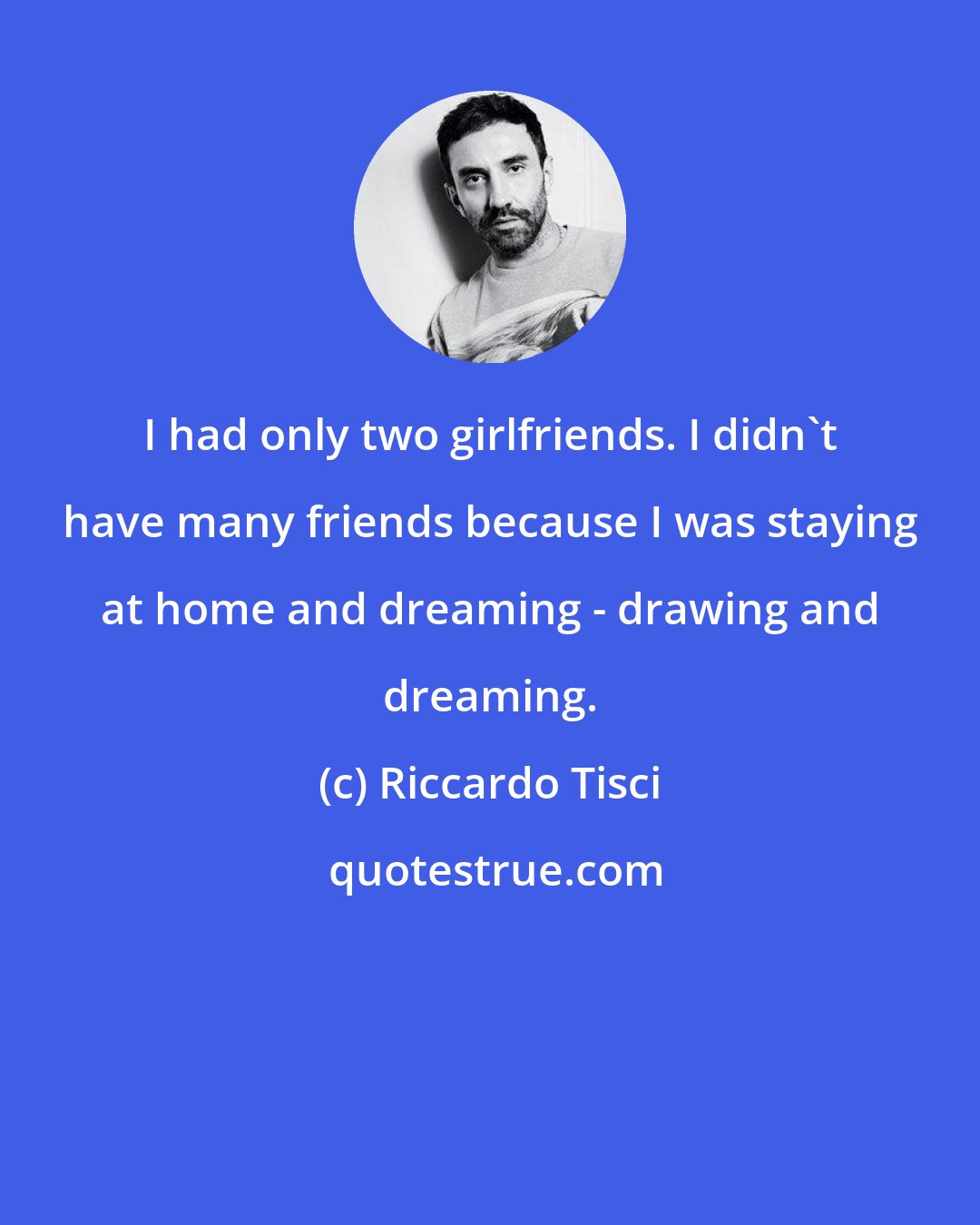 Riccardo Tisci: I had only two girlfriends. I didn't have many friends because I was staying at home and dreaming - drawing and dreaming.