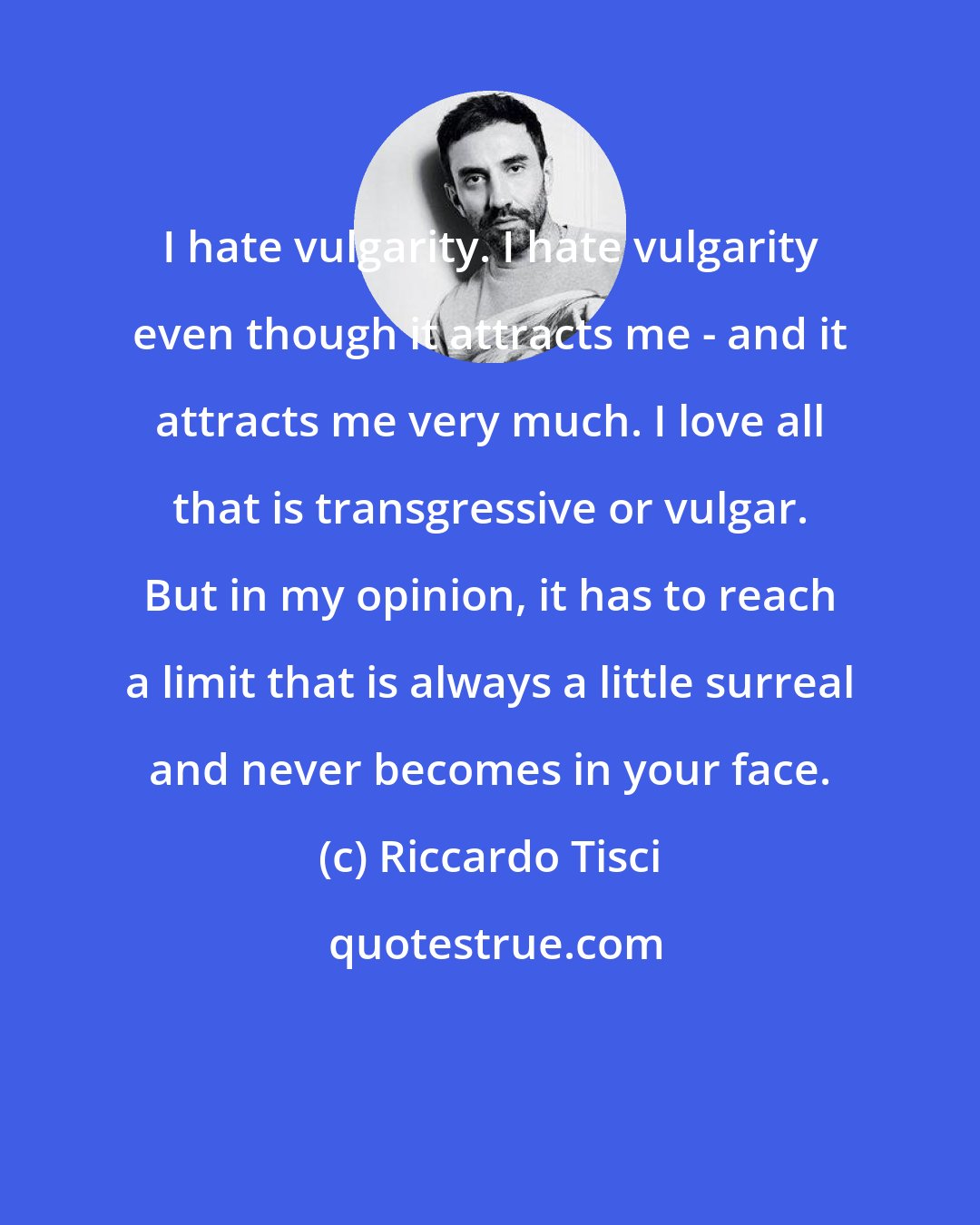 Riccardo Tisci: I hate vulgarity. I hate vulgarity even though it attracts me - and it attracts me very much. I love all that is transgressive or vulgar. But in my opinion, it has to reach a limit that is always a little surreal and never becomes in your face.