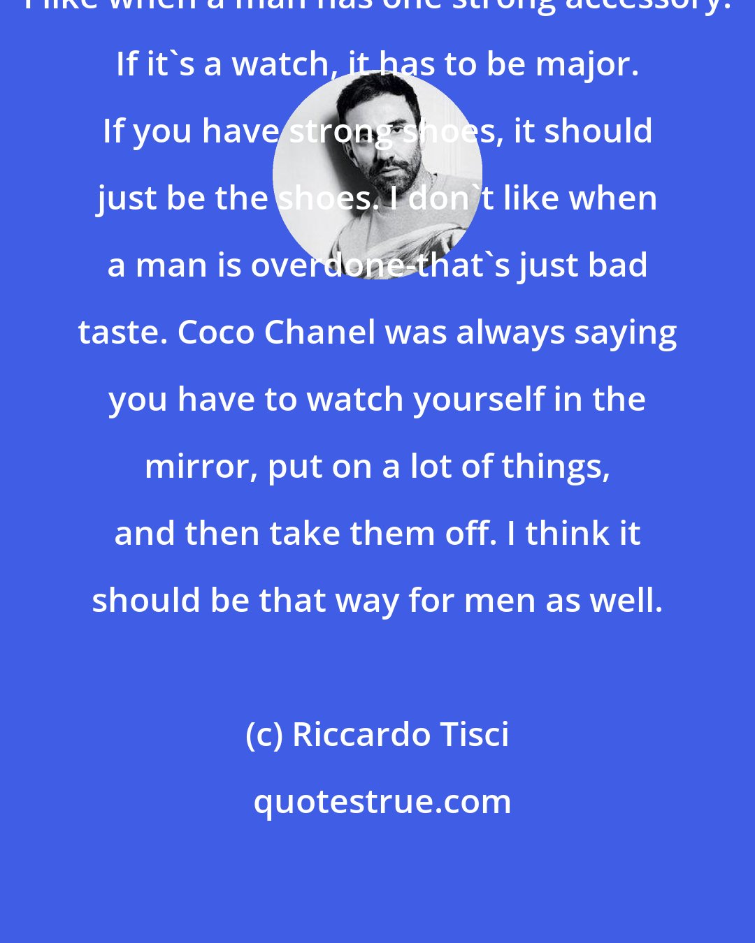 Riccardo Tisci: I like when a man has one strong accessory. If it's a watch, it has to be major. If you have strong shoes, it should just be the shoes. I don't like when a man is overdone-that's just bad taste. Coco Chanel was always saying you have to watch yourself in the mirror, put on a lot of things, and then take them off. I think it should be that way for men as well.