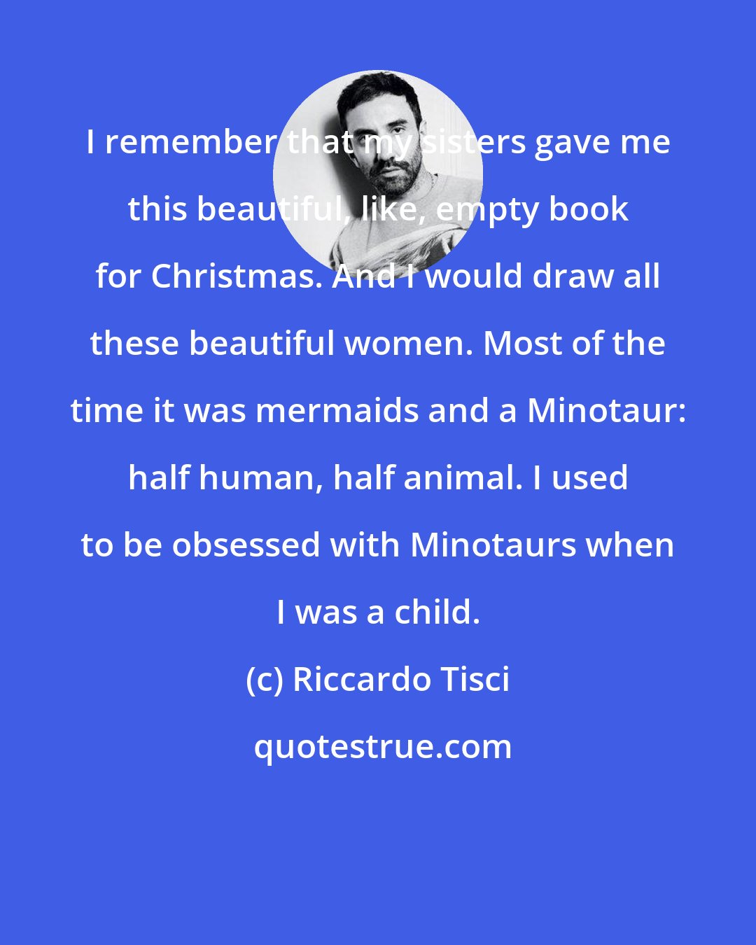 Riccardo Tisci: I remember that my sisters gave me this beautiful, like, empty book for Christmas. And I would draw all these beautiful women. Most of the time it was mermaids and a Minotaur: half human, half animal. I used to be obsessed with Minotaurs when I was a child.