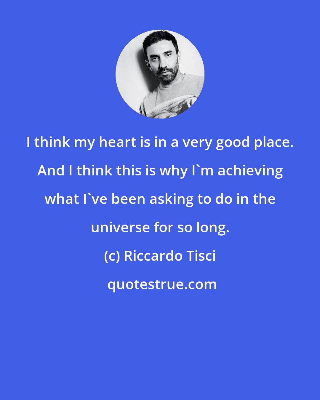 Riccardo Tisci: I think my heart is in a very good place. And I think this is why I'm achieving what I've been asking to do in the universe for so long.