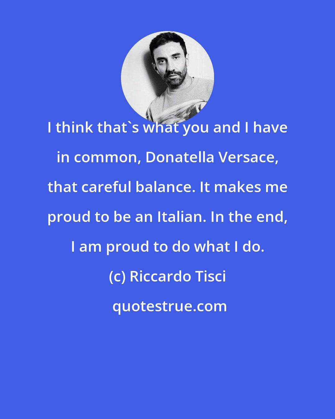 Riccardo Tisci: I think that's what you and I have in common, Donatella Versace, that careful balance. It makes me proud to be an Italian. In the end, I am proud to do what I do.