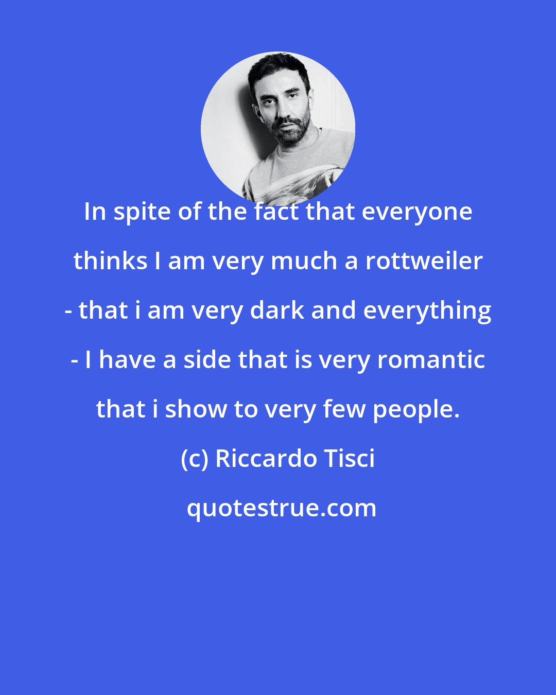 Riccardo Tisci: In spite of the fact that everyone thinks I am very much a rottweiler - that i am very dark and everything - I have a side that is very romantic that i show to very few people.