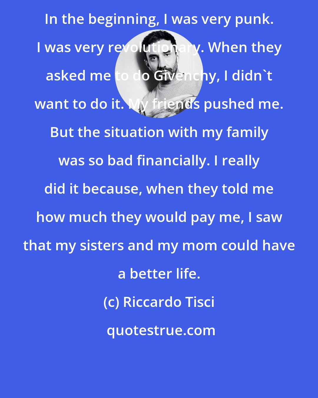 Riccardo Tisci: In the beginning, I was very punk. I was very revolutionary. When they asked me to do Givenchy, I didn't want to do it. My friends pushed me. But the situation with my family was so bad financially. I really did it because, when they told me how much they would pay me, I saw that my sisters and my mom could have a better life.