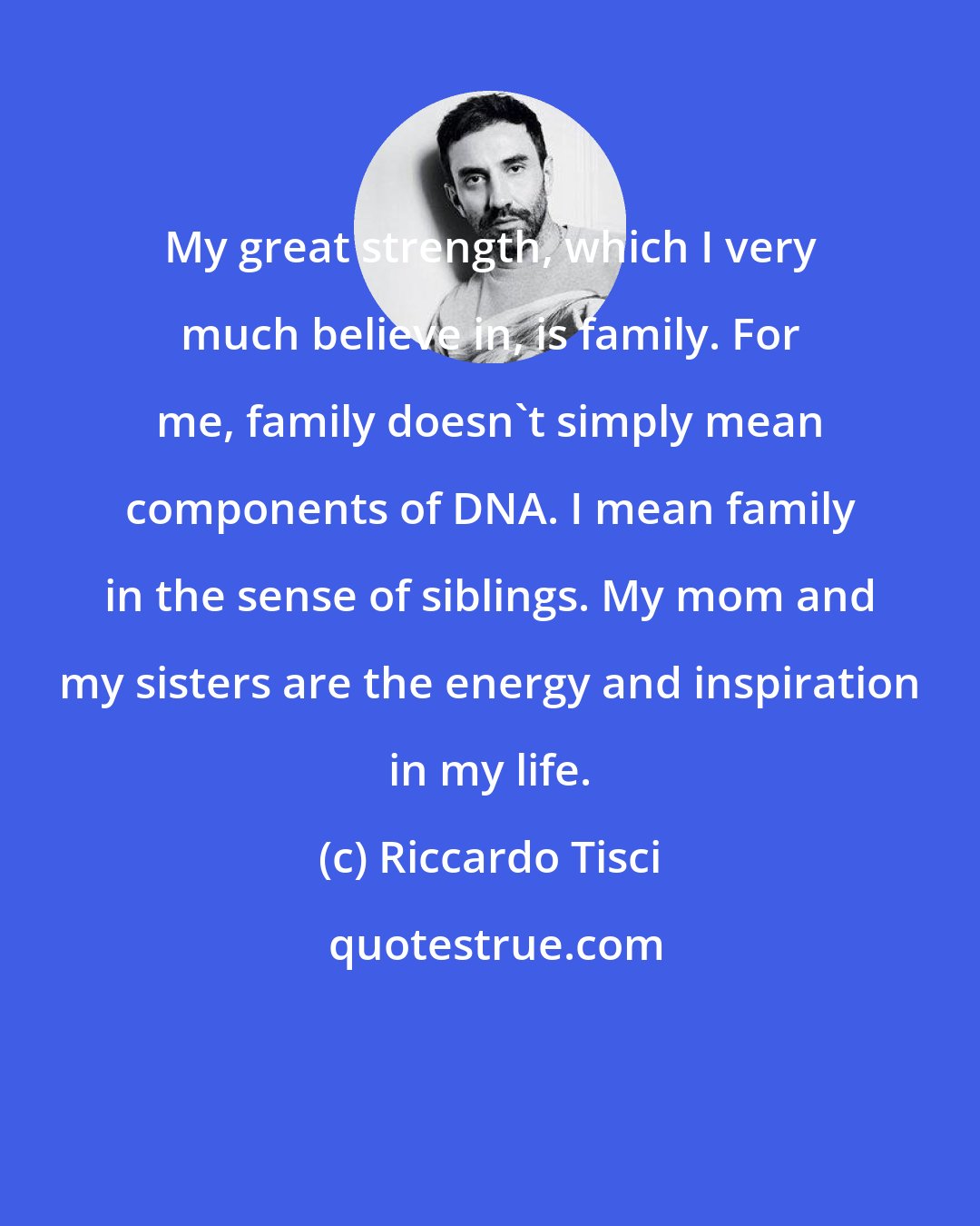 Riccardo Tisci: My great strength, which I very much believe in, is family. For me, family doesn't simply mean components of DNA. I mean family in the sense of siblings. My mom and my sisters are the energy and inspiration in my life.