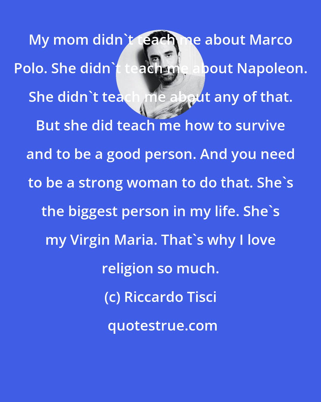 Riccardo Tisci: My mom didn't teach me about Marco Polo. She didn't teach me about Napoleon. She didn't teach me about any of that. But she did teach me how to survive and to be a good person. And you need to be a strong woman to do that. She's the biggest person in my life. She's my Virgin Maria. That's why I love religion so much.