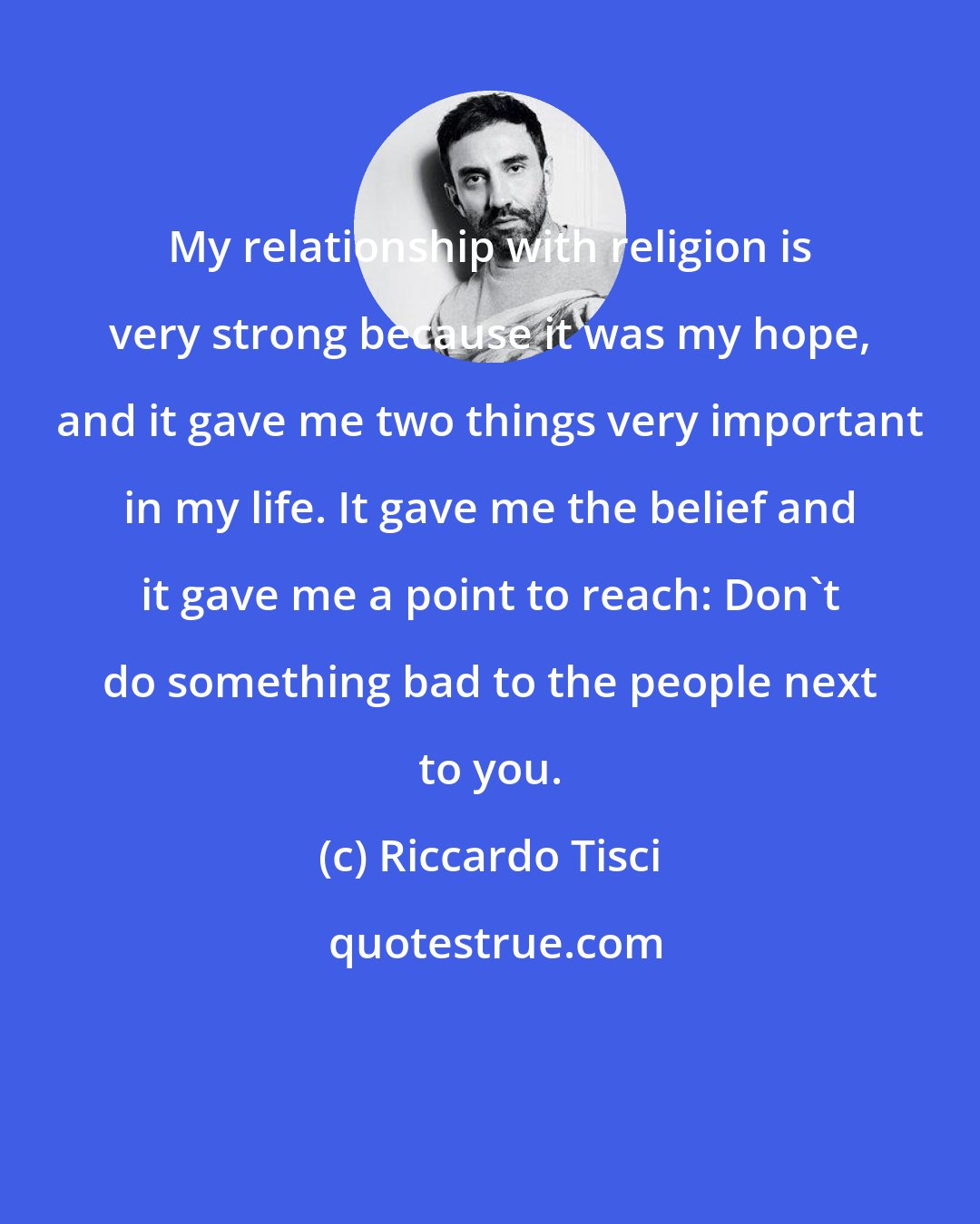 Riccardo Tisci: My relationship with religion is very strong because it was my hope, and it gave me two things very important in my life. It gave me the belief and it gave me a point to reach: Don't do something bad to the people next to you.