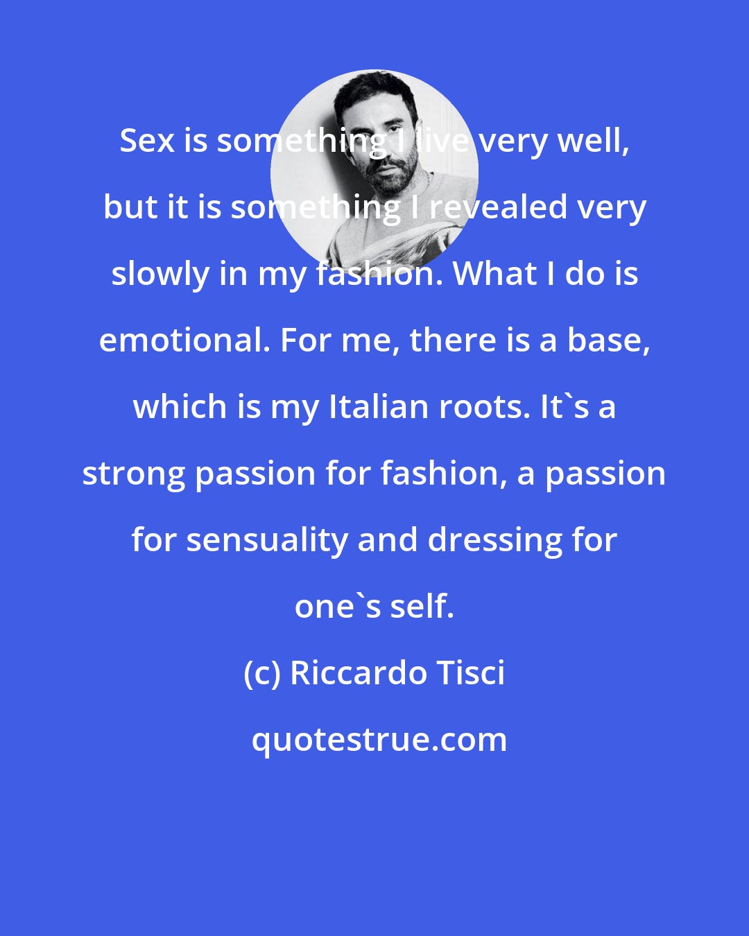 Riccardo Tisci: Sex is something I live very well, but it is something I revealed very slowly in my fashion. What I do is emotional. For me, there is a base, which is my Italian roots. It's a strong passion for fashion, a passion for sensuality and dressing for one's self.