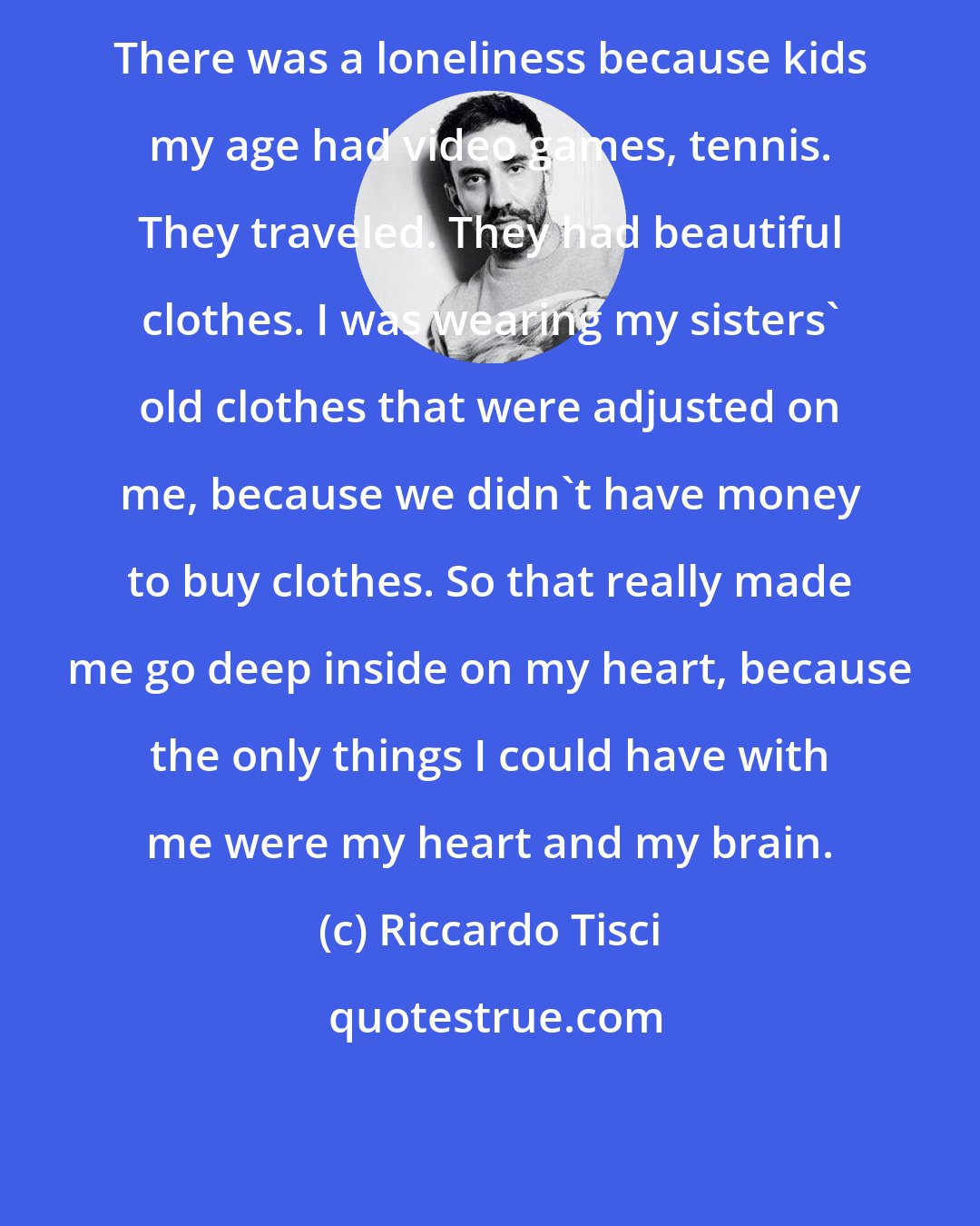 Riccardo Tisci: There was a loneliness because kids my age had video games, tennis. They traveled. They had beautiful clothes. I was wearing my sisters' old clothes that were adjusted on me, because we didn't have money to buy clothes. So that really made me go deep inside on my heart, because the only things I could have with me were my heart and my brain.