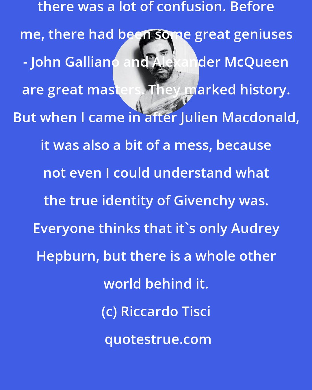 Riccardo Tisci: When I arrived here at Givenchy, there was a lot of confusion. Before me, there had been some great geniuses - John Galliano and Alexander McQueen are great masters. They marked history. But when I came in after Julien Macdonald, it was also a bit of a mess, because not even I could understand what the true identity of Givenchy was. Everyone thinks that it's only Audrey Hepburn, but there is a whole other world behind it.