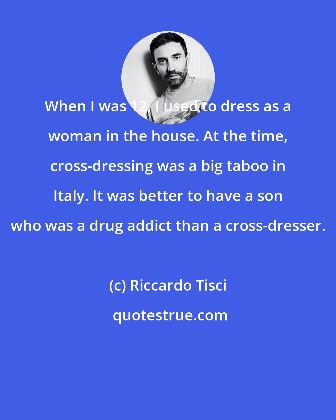 Riccardo Tisci: When I was 12, I used to dress as a woman in the house. At the time, cross-dressing was a big taboo in Italy. It was better to have a son who was a drug addict than a cross-dresser.