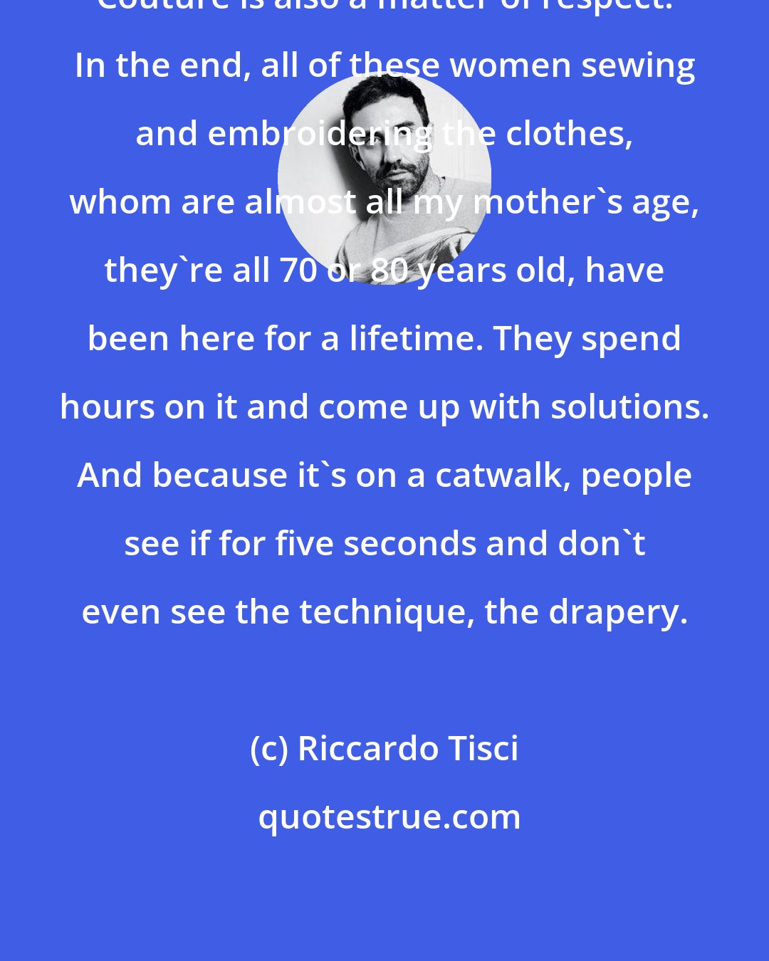 Riccardo Tisci: Couture is also a matter of respect. In the end, all of these women sewing and embroidering the clothes, whom are almost all my mother's age, they're all 70 or 80 years old, have been here for a lifetime. They spend hours on it and come up with solutions. And because it's on a catwalk, people see if for five seconds and don't even see the technique, the drapery.