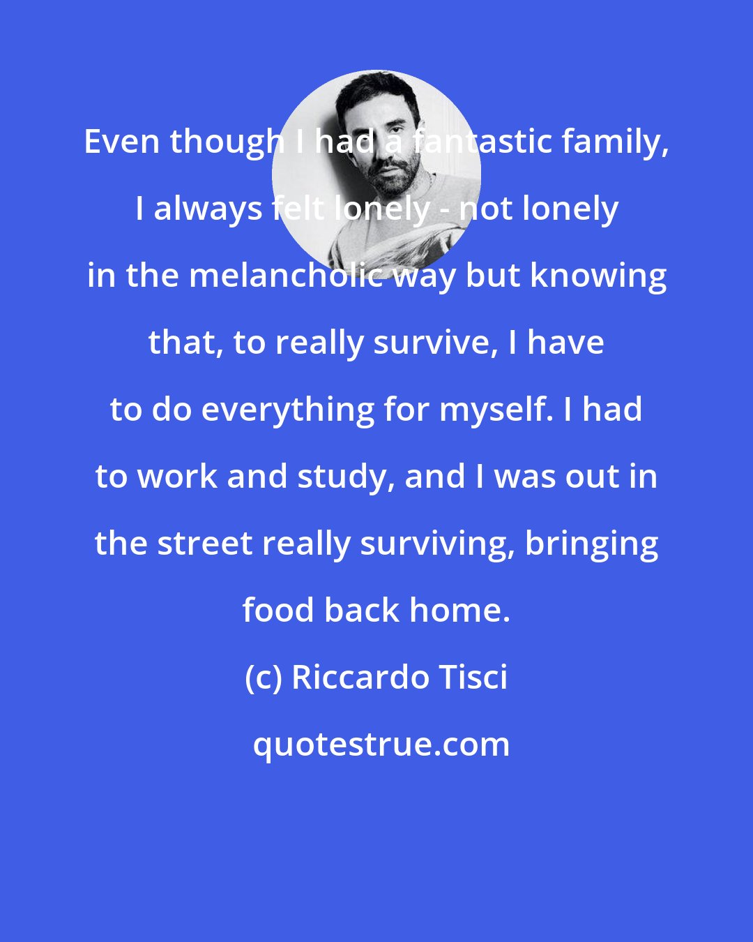 Riccardo Tisci: Even though I had a fantastic family, I always felt lonely - not lonely in the melancholic way but knowing that, to really survive, I have to do everything for myself. I had to work and study, and I was out in the street really surviving, bringing food back home.