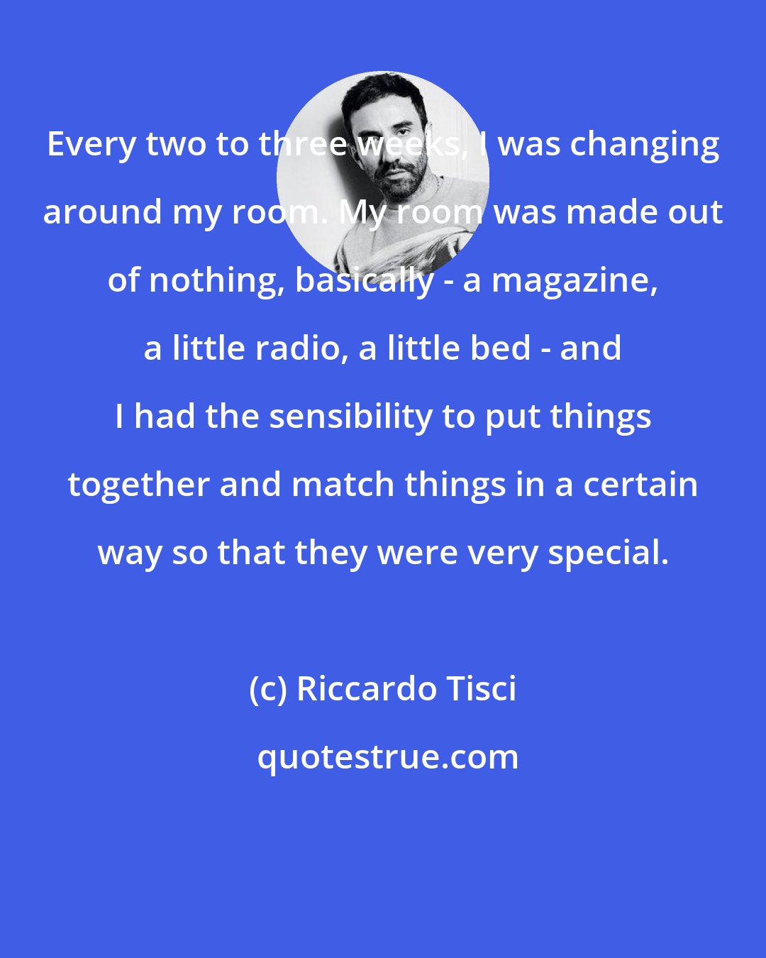 Riccardo Tisci: Every two to three weeks, I was changing around my room. My room was made out of nothing, basically - a magazine, a little radio, a little bed - and I had the sensibility to put things together and match things in a certain way so that they were very special.