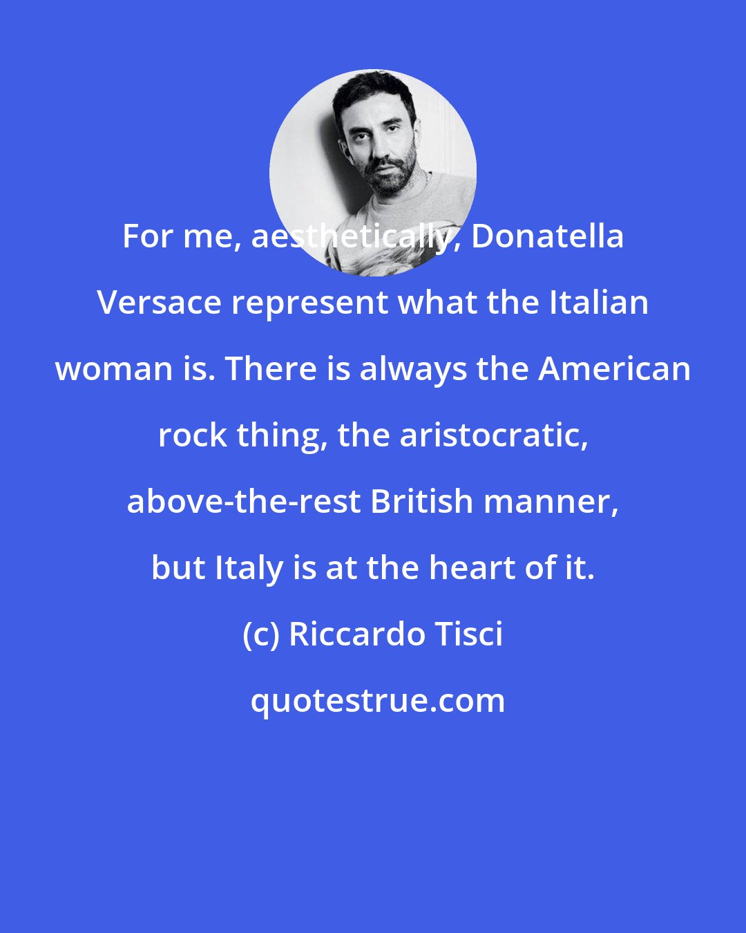 Riccardo Tisci: For me, aesthetically, Donatella Versace represent what the Italian woman is. There is always the American rock thing, the aristocratic, above-the-rest British manner, but Italy is at the heart of it.