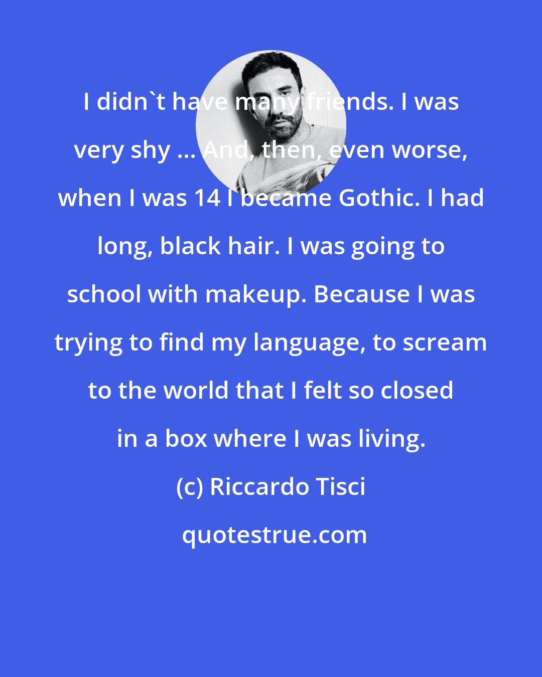 Riccardo Tisci: I didn't have many friends. I was very shy ... And, then, even worse, when I was 14 I became Gothic. I had long, black hair. I was going to school with makeup. Because I was trying to find my language, to scream to the world that I felt so closed in a box where I was living.