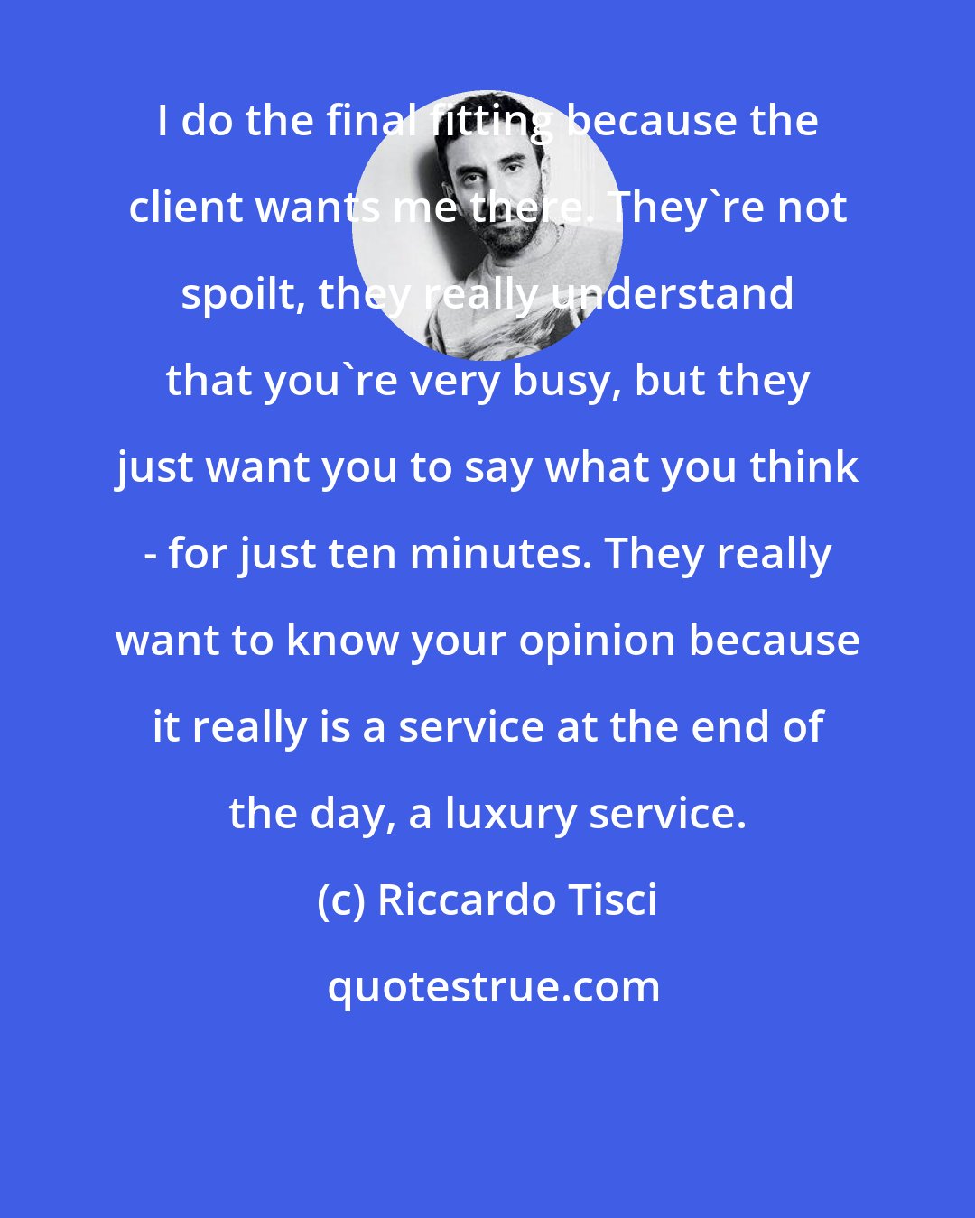 Riccardo Tisci: I do the final fitting because the client wants me there. They're not spoilt, they really understand that you're very busy, but they just want you to say what you think - for just ten minutes. They really want to know your opinion because it really is a service at the end of the day, a luxury service.