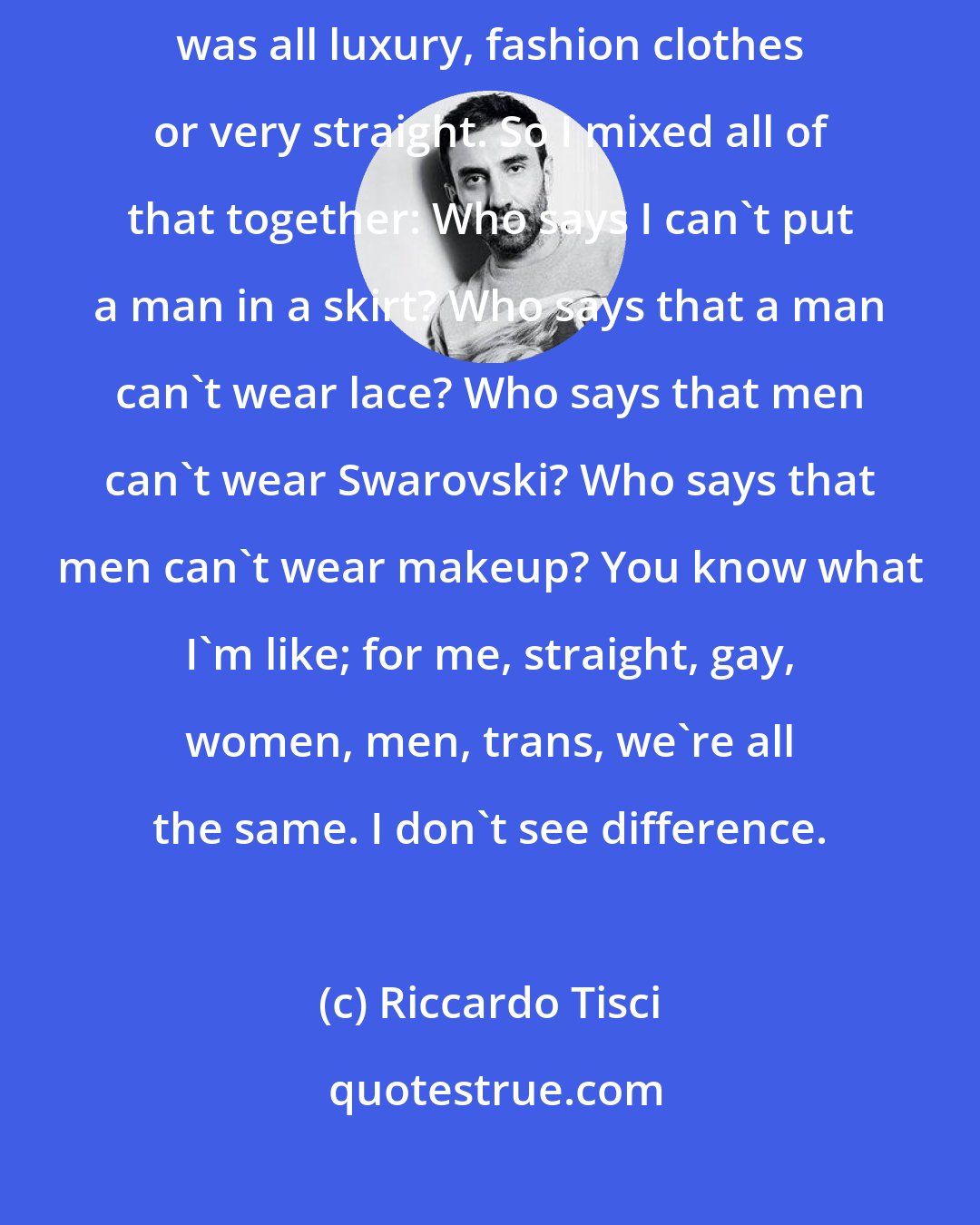 Riccardo Tisci: I started to draw and design clothes that I couldn't find, because everything was all luxury, fashion clothes or very straight. So I mixed all of that together: Who says I can't put a man in a skirt? Who says that a man can't wear lace? Who says that men can't wear Swarovski? Who says that men can't wear makeup? You know what I'm like; for me, straight, gay, women, men, trans, we're all the same. I don't see difference.