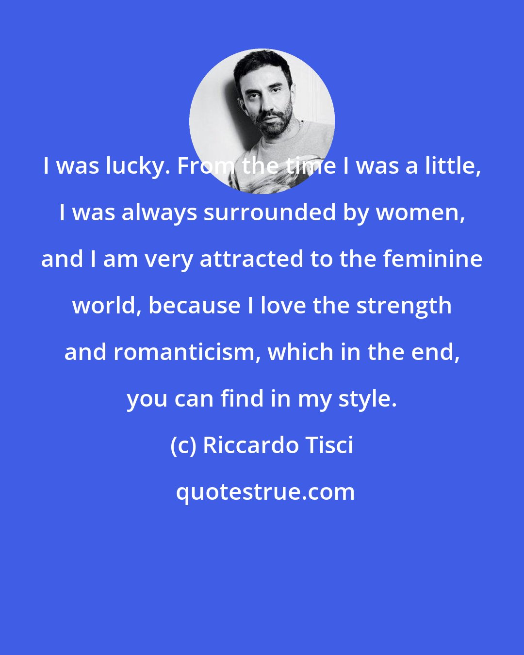 Riccardo Tisci: I was lucky. From the time I was a little, I was always surrounded by women, and I am very attracted to the feminine world, because I love the strength and romanticism, which in the end, you can find in my style.