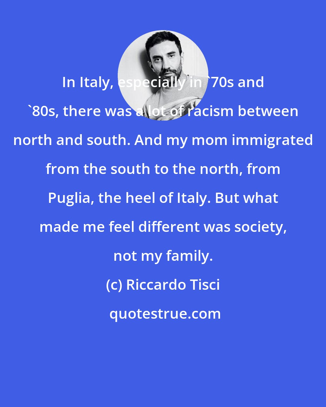 Riccardo Tisci: In Italy, especially in '70s and '80s, there was a lot of racism between north and south. And my mom immigrated from the south to the north, from Puglia, the heel of Italy. But what made me feel different was society, not my family.