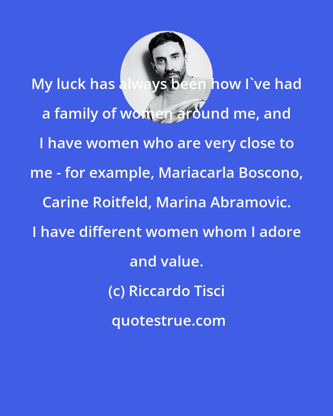 Riccardo Tisci: My luck has always been how I've had a family of women around me, and I have women who are very close to me - for example, Mariacarla Boscono, Carine Roitfeld, Marina Abramovic. I have different women whom I adore and value.