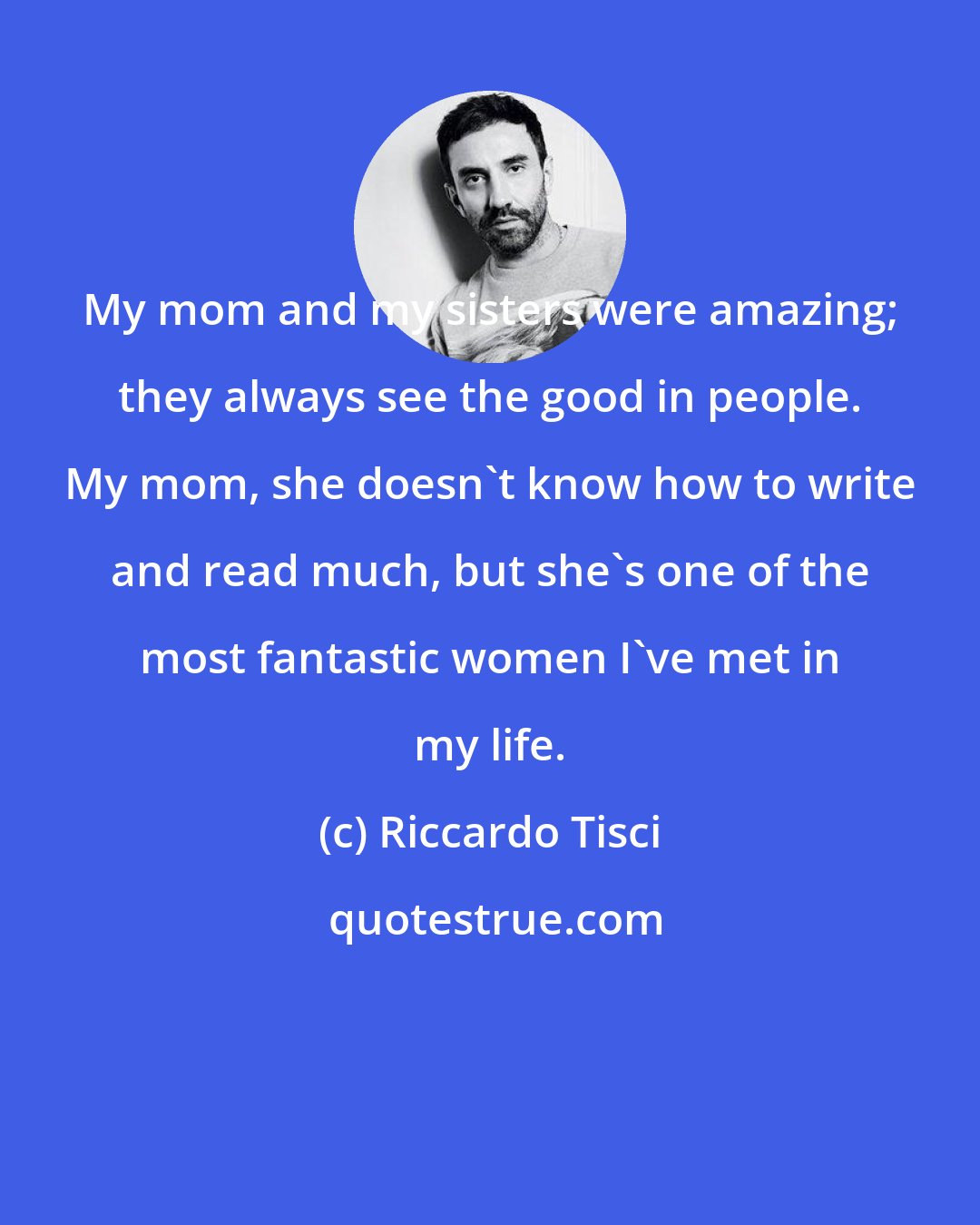 Riccardo Tisci: My mom and my sisters were amazing; they always see the good in people. My mom, she doesn't know how to write and read much, but she's one of the most fantastic women I've met in my life.