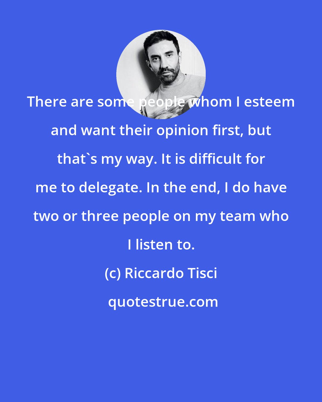 Riccardo Tisci: There are some people whom I esteem and want their opinion first, but that's my way. It is difficult for me to delegate. In the end, I do have two or three people on my team who I listen to.